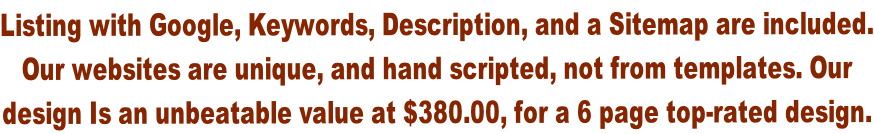 Listing with Google, Keywords, Description, and a Sitemap are included. Our websites are unique, and hand scripted, not from templates. Our  design Is an unbeatable value at $380.00, for a 6 page top-rated design.